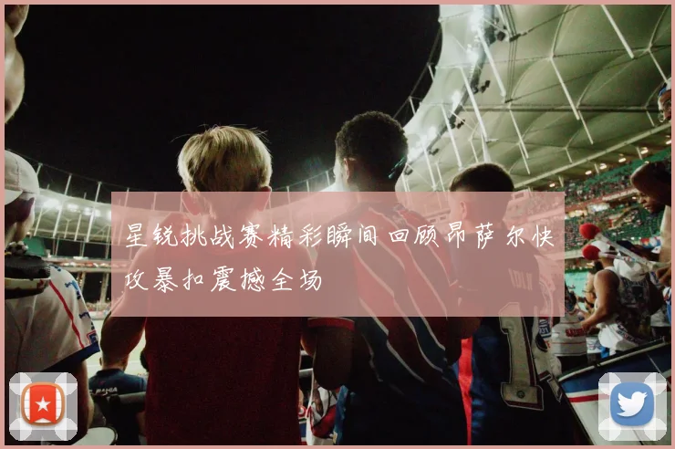 星锐挑战赛精彩瞬间回顾昂萨尔快攻暴扣震撼全场